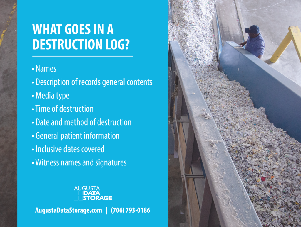 What goes in a destruction log? Name
Description of records general contents
Media type
Time of destruction (During normal business hours?)
Date and method of destruction
General patient information
Inclusive dates covered
Witness names and signatures