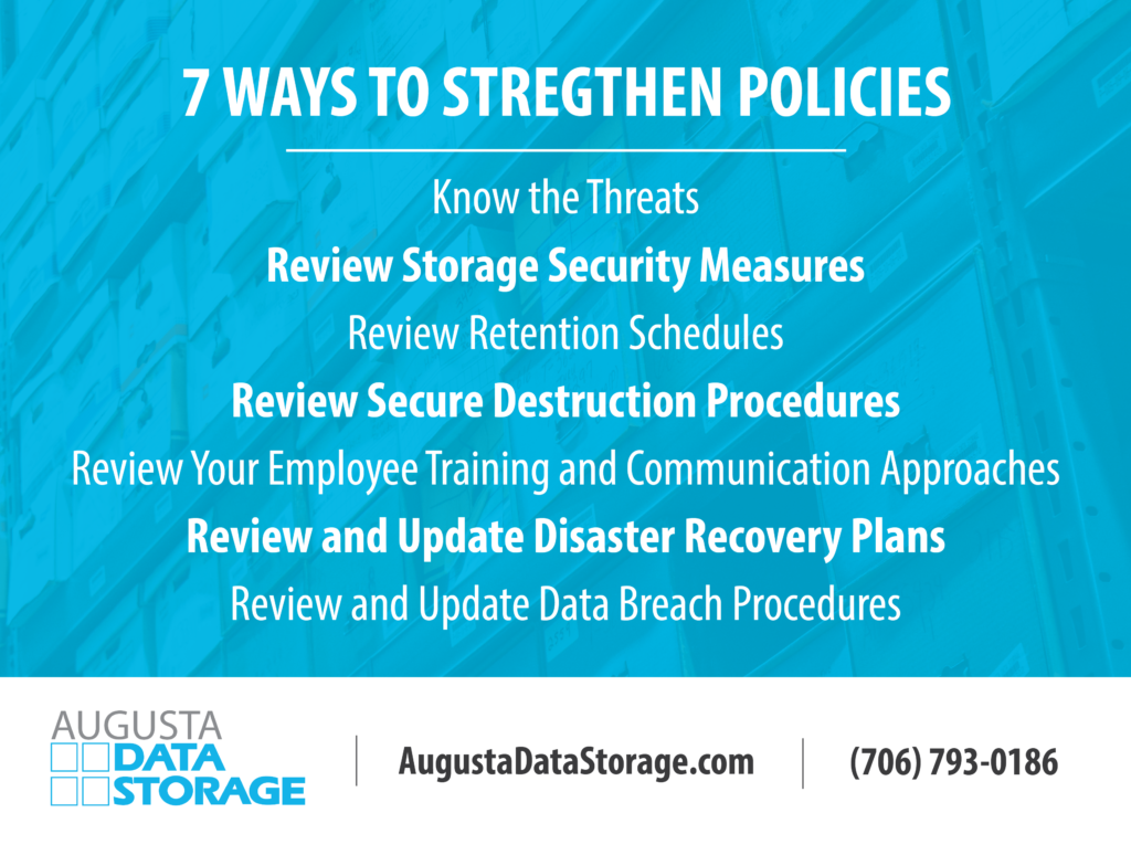 7 Ways to strengthen policies
Know the Threats
Review Storage Security Measures
Review Retention Schedules
Review Secure Destruction Procedures
Review Your Employee Training and Communication Approaches
Review and Update Disaster Recovery Plans
Review and Update Data Breach Procedures