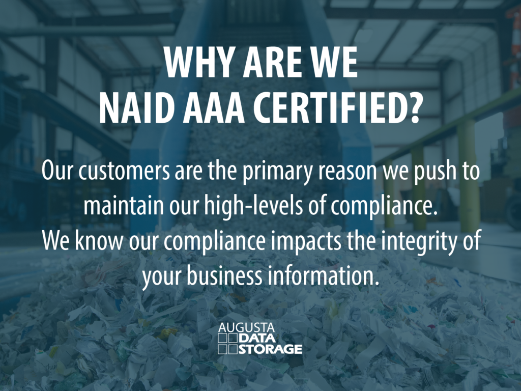 Why are we NAID AAA certified?Our customers are the primary reason we push to maintain our high-levels of compliance. We know our compliance impacts the integrity of your business information. 